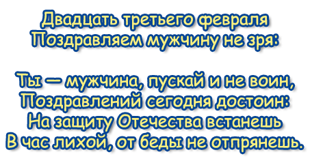 Двадцать третьего февраля 
Поздравляем мужчину не зря:
Ты — мужчина, пускай и не воин, 
Поздравлений сегодня достоин: 
На защиту Отечества встанешь 
В час лихой, от беды не отпрянешь.